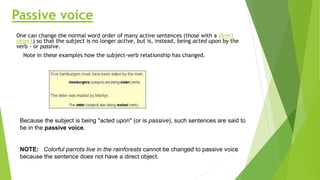 Passive voice
One can change the normal word order of many active sentences (those with a direct
object) so that the subject is no longer active, but is, instead, being acted upon by the
verb - or passive.
Note in these examples how the subject-verb relationship has changed.
Because the subject is being "acted upon" (or is passive), such sentences are said to
be in the passive voice.
NOTE: Colorful parrots live in the rainforests cannot be changed to passive voice
because the sentence does not have a direct object.
 