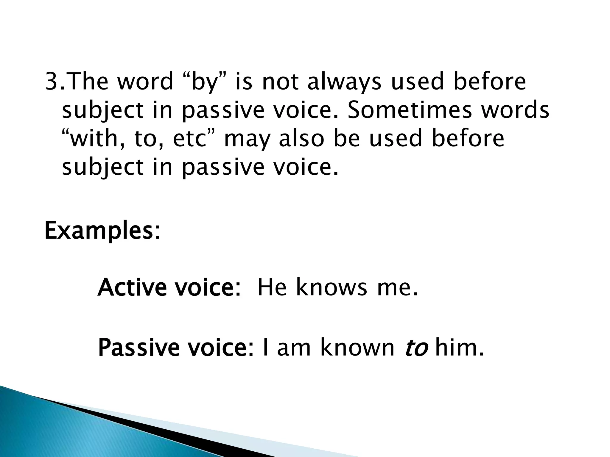 3.The word “by” is not always used before
subject in passive voice. Sometimes words
“with, to, etc” may also be used before
subject in passive voice.
Examples:
Active voice: He knows me.
Passive voice: I am known to him.
 
