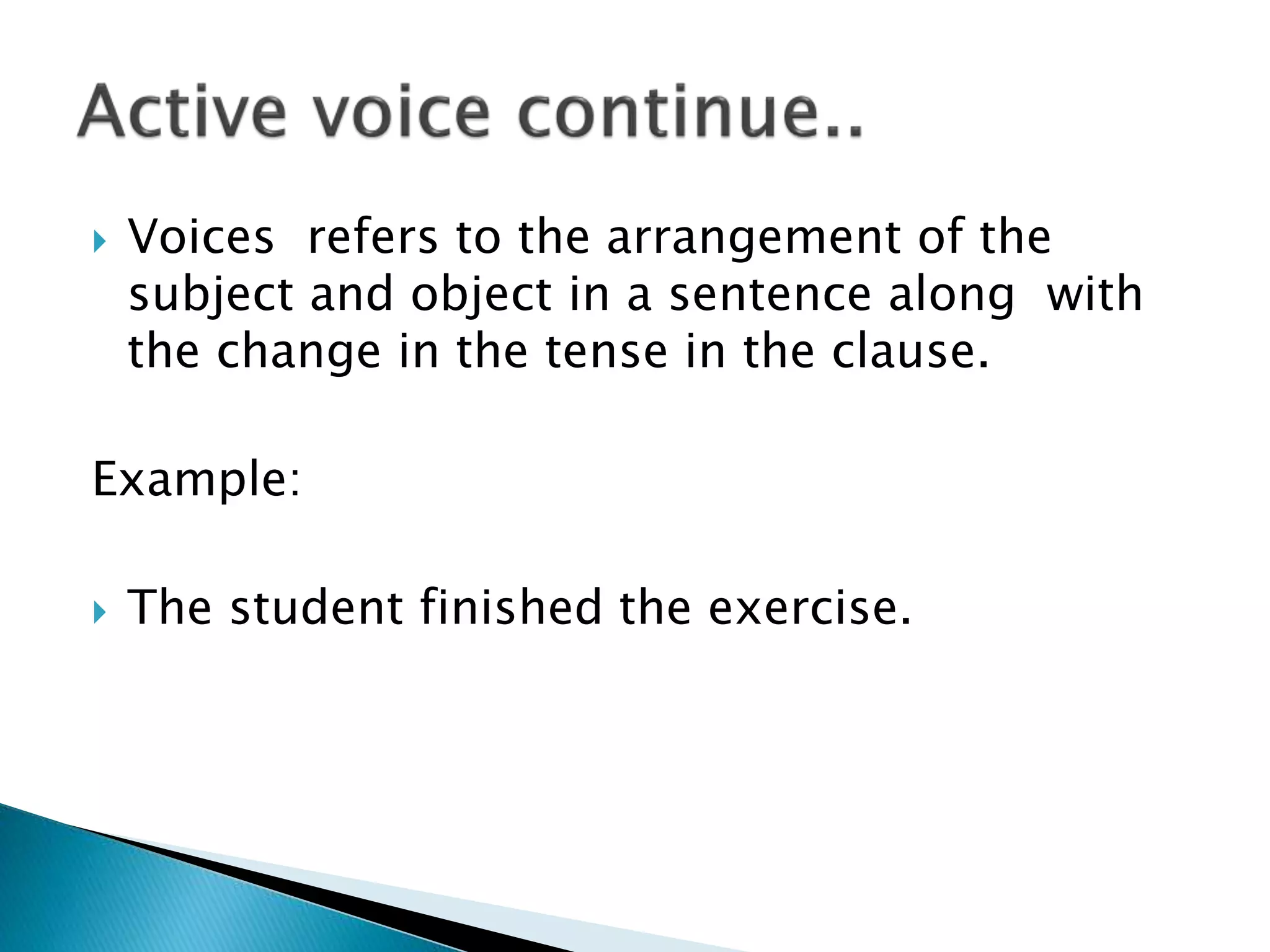  Voices refers to the arrangement of the
subject and object in a sentence along with
the change in the tense in the clause.
Example:
 The student finished the exercise.
 