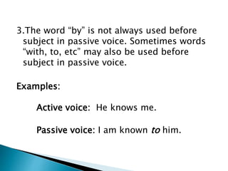 3.The word “by” is not always used before
subject in passive voice. Sometimes words
“with, to, etc” may also be used before
subject in passive voice.
Examples:
Active voice: He knows me.
Passive voice: I am known to him.
 