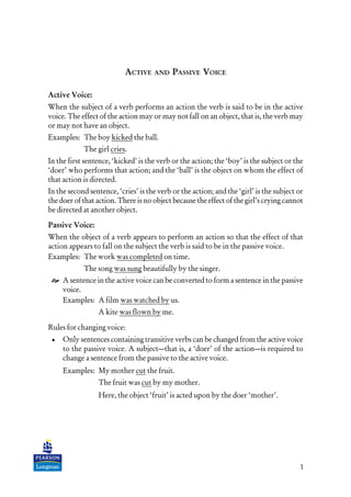 1
ACTIVE AND PASSIVE VOICE
Active Voice:
When the subject of a verb performs an action the verb is said to be in the active
voice. The effect of the action may or may not fall on an object, that is, the verb may
or may not have an object.
Examples: The boy kicked the ball.
The girl cries.
In the first sentence, ‘kicked’ is the verb or the action; the ‘boy’ is the subject or the
‘doer’ who performs that action; and the ‘ball’ is the object on whom the effect of
that action is directed.
In the second sentence, ‘cries’ is the verb or the action; and the ‘girl’ is the subject or
the doer of that action. There is no object because the effect of the girl’s crying cannot
be directed at another object.
Passive Voice:
When the object of a verb appears to perform an action so that the effect of that
action appears to fall on the subject the verb is said to be in the passive voice.
Examples: The work was completed on time.
The song was sung beautifully by the singer.
A sentence in the active voice can be converted to form a sentence in the passive
voice.
Examples: A film was watched by us.
A kite was flown by me.
Rules for changing voice:
• Only sentences containing transitive verbs can be changed from the active voice
to the passive voice. A subject—that is, a ‘doer’ of the action—is required to
change a sentence from the passive to the active voice.
Examples: My mother cut the fruit.
The fruit was cut by my mother.
Here, the object ‘fruit’ is acted upon by the doer ‘mother’.
 