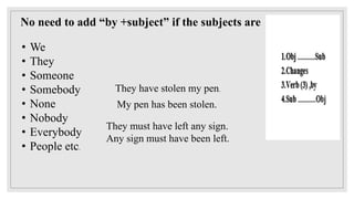 No need to add “by +subject” if the subjects are
• We
• They
• Someone
• Somebody
• None
• Nobody
• Everybody
• People etc.
They have stolen my pen.
My pen has been stolen.
They must have left any sign.
Any sign must have been left.
 
