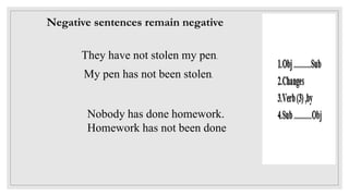 Negative sentences remain negative
They have not stolen my pen.
My pen has not been stolen.
Nobody has done homework.
Homework has not been done
 