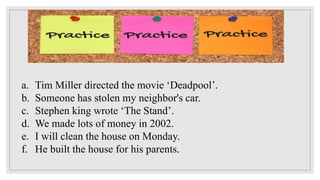 a. Tim Miller directed the movie ‘Deadpool’.
b. Someone has stolen my neighbor's car.
c. Stephen king wrote ‘The Stand’.
d. We made lots of money in 2002.
e. I will clean the house on Monday.
f. He built the house for his parents.
 