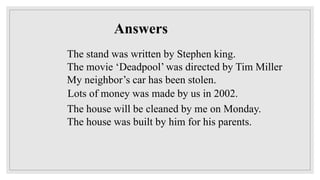The stand was written by Stephen king.
The movie ‘Deadpool’ was directed by Tim Miller
My neighbor’s car has been stolen.
Lots of money was made by us in 2002.
The house will be cleaned by me on Monday.
The house was built by him for his parents.
Answers
 