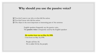 Why should you use the passive voice?
.
 You don’t want to say who or what did the action.
 You don't know who did the action.
 The object is the most important or interesting part of the sentence
English speakers frequently use the passive voice.
The passive voice is frequently used by the English speakers
My mother bore me on May 16, 1998.
I was born on May 16,1998.
People call him Ali.
He is called Ali (by the people)
 