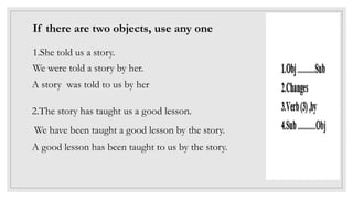 If there are two objects, use any one
1.She told us a story.
We were told a story by her.
A story was told to us by her
2.The story has taught us a good lesson.
We have been taught a good lesson by the story.
A good lesson has been taught to us by the story.
 