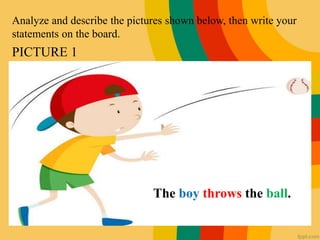Analyze and describe the pictures shown below, then write your
statements on the board.
PICTURE 1
The boy throws the ball.
 