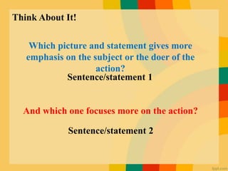 Think About It!
Which picture and statement gives more
emphasis on the subject or the doer of the
action?
And which one focuses more on the action?
Sentence/statement 1
Sentence/statement 2