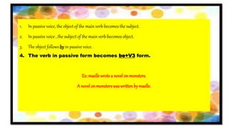 1. In passive voice, the object of the main verb becomes the subject.
2. In passive voice , the subject of the main verb becomes object.
3. The object follows by in passive voice.
4. The verb in passive form becomes be+V3 form.
Ex: maelle wrotea novel on monsters.
A novel on monsterswas writtenby maelle.
 