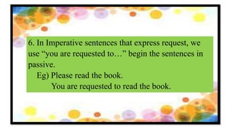 6. In Imperative sentences that express request, we
use “you are requested to…” begin the sentences in
passive.
Eg) Please read the book.
You are requested to read the book.
 