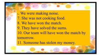6. We were making noise.
7. She was not cooking food.
8. We have won the match.
9. They have solved the sums.
10. Our team will have won the match by
tomorrow.
11. Someone has stolen my money.
 