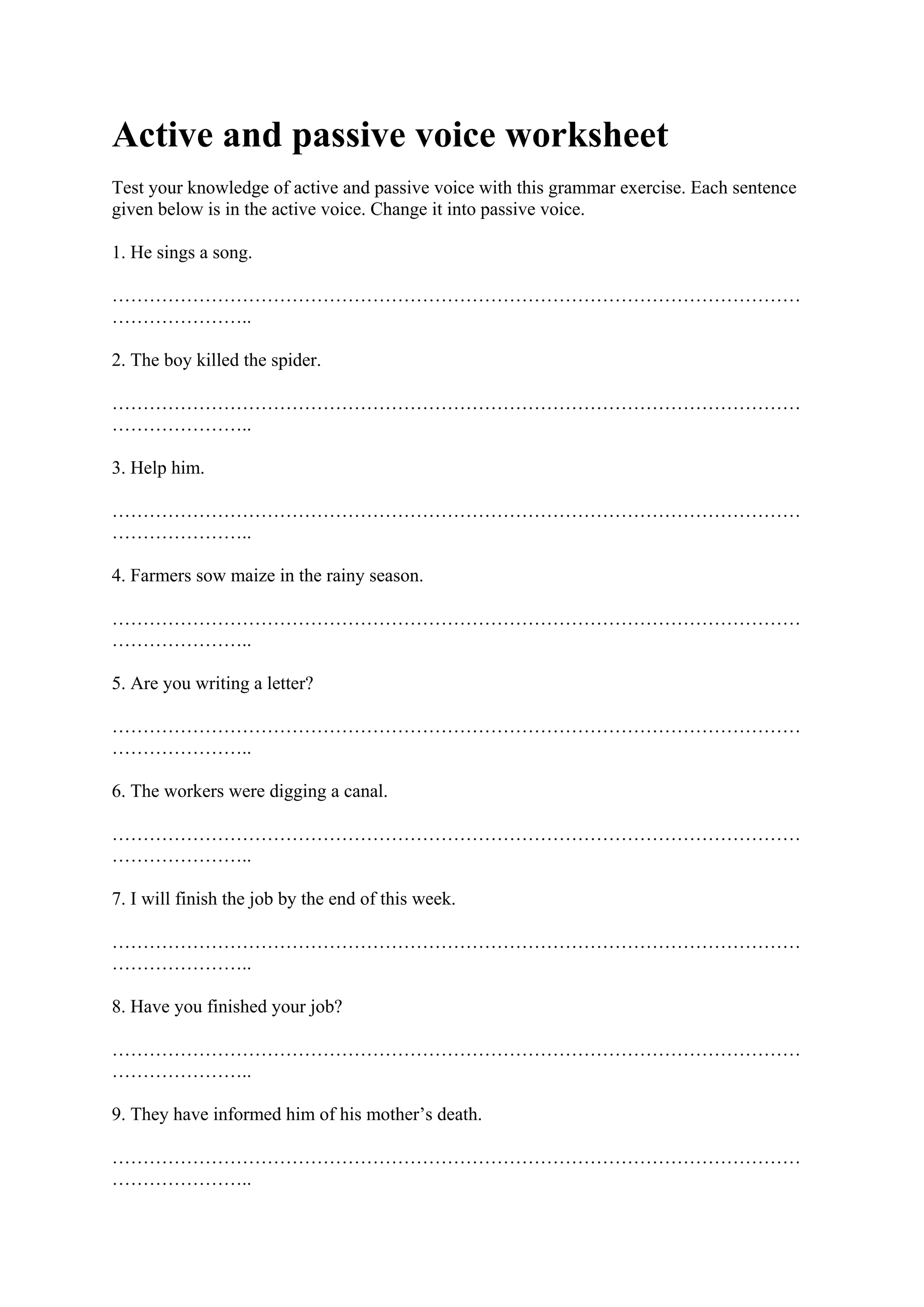 Active and passive voice worksheet
Test your knowledge of active and passive voice with this grammar exercise. Each sentence
given below is in the active voice. Change it into passive voice.
1. He sings a song.
…………………………………………………………………………………………………
…………………..
2. The boy killed the spider.
…………………………………………………………………………………………………
…………………..
3. Help him.
…………………………………………………………………………………………………
…………………..
4. Farmers sow maize in the rainy season.
…………………………………………………………………………………………………
…………………..
5. Are you writing a letter?
…………………………………………………………………………………………………
…………………..
6. The workers were digging a canal.
…………………………………………………………………………………………………
…………………..
7. I will finish the job by the end of this week.
…………………………………………………………………………………………………
…………………..
8. Have you finished your job?
…………………………………………………………………………………………………
…………………..
9. They have informed him of his mother’s death.
…………………………………………………………………………………………………
…………………..
 