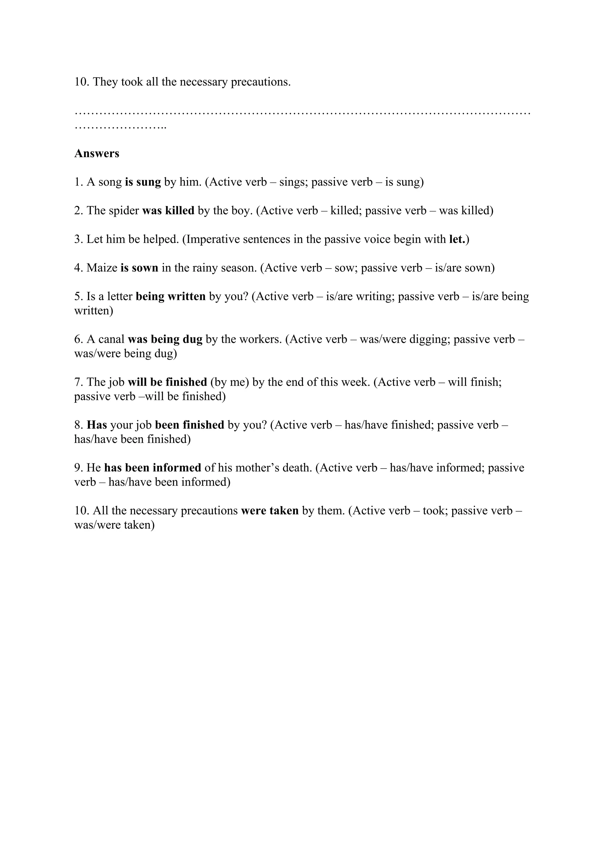 10. They took all the necessary precautions.
…………………………………………………………………………………………………
…………………..
Answers
1. A song is sung by him. (Active verb – sings; passive verb – is sung)
2. The spider was killed by the boy. (Active verb – killed; passive verb – was killed)
3. Let him be helped. (Imperative sentences in the passive voice begin with let.)
4. Maize is sown in the rainy season. (Active verb – sow; passive verb – is/are sown)
5. Is a letter being written by you? (Active verb – is/are writing; passive verb – is/are being
written)
6. A canal was being dug by the workers. (Active verb – was/were digging; passive verb –
was/were being dug)
7. The job will be finished (by me) by the end of this week. (Active verb – will finish;
passive verb –will be finished)
8. Has your job been finished by you? (Active verb – has/have finished; passive verb –
has/have been finished)
9. He has been informed of his mother’s death. (Active verb – has/have informed; passive
verb – has/have been informed)
10. All the necessary precautions were taken by them. (Active verb – took; passive verb –
was/were taken)
 
