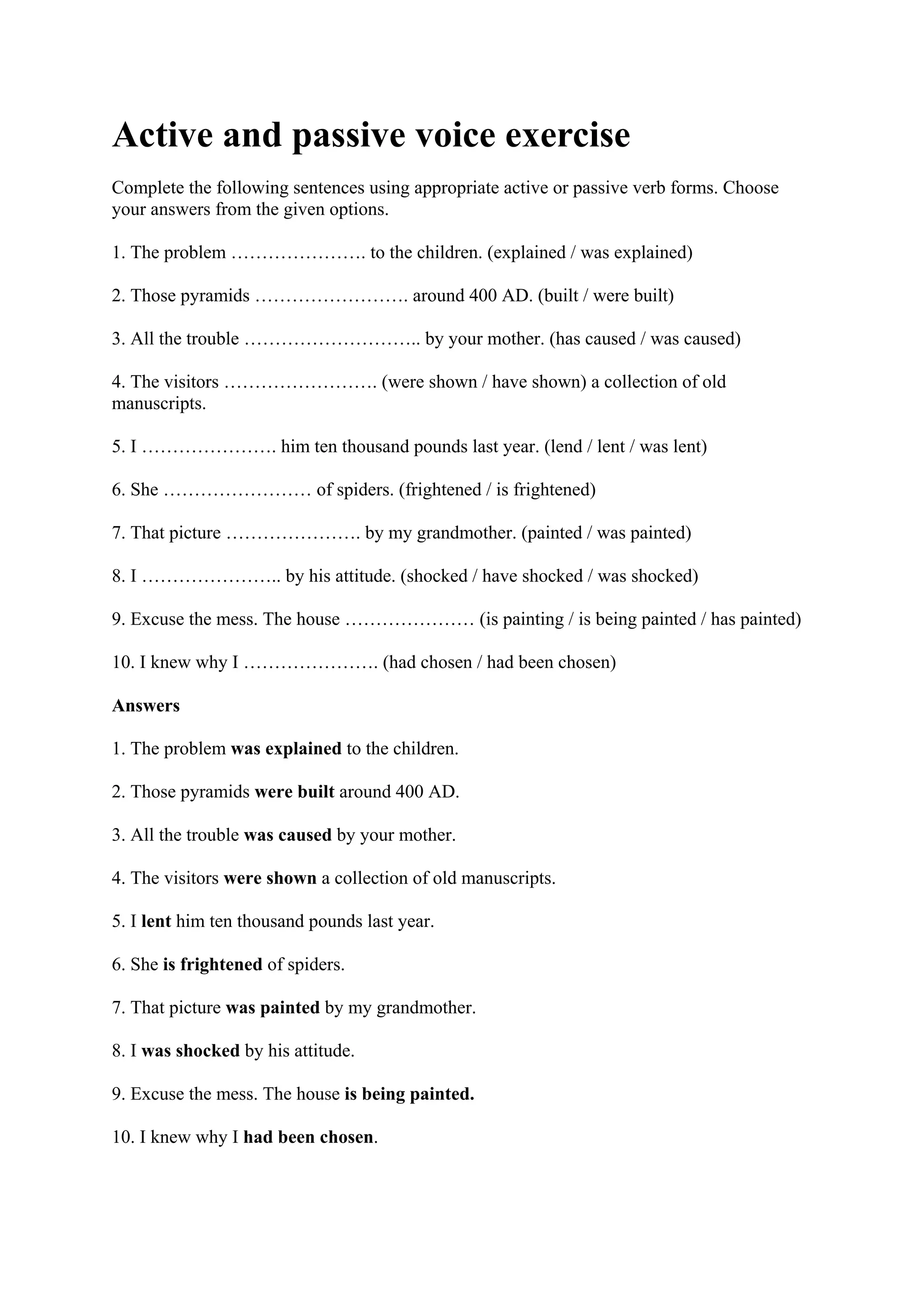 Active and passive voice exercise
Complete the following sentences using appropriate active or passive verb forms. Choose
your answers from the given options.
1. The problem …………………. to the children. (explained / was explained)
2. Those pyramids ……………………. around 400 AD. (built / were built)
3. All the trouble ……………………….. by your mother. (has caused / was caused)
4. The visitors ……………………. (were shown / have shown) a collection of old
manuscripts.
5. I …………………. him ten thousand pounds last year. (lend / lent / was lent)
6. She …………………… of spiders. (frightened / is frightened)
7. That picture …………………. by my grandmother. (painted / was painted)
8. I ………………….. by his attitude. (shocked / have shocked / was shocked)
9. Excuse the mess. The house ………………… (is painting / is being painted / has painted)
10. I knew why I …………………. (had chosen / had been chosen)
Answers
1. The problem was explained to the children.
2. Those pyramids were built around 400 AD.
3. All the trouble was caused by your mother.
4. The visitors were shown a collection of old manuscripts.
5. I lent him ten thousand pounds last year.
6. She is frightened of spiders.
7. That picture was painted by my grandmother.
8. I was shocked by his attitude.
9. Excuse the mess. The house is being painted.
10. I knew why I had been chosen.
 