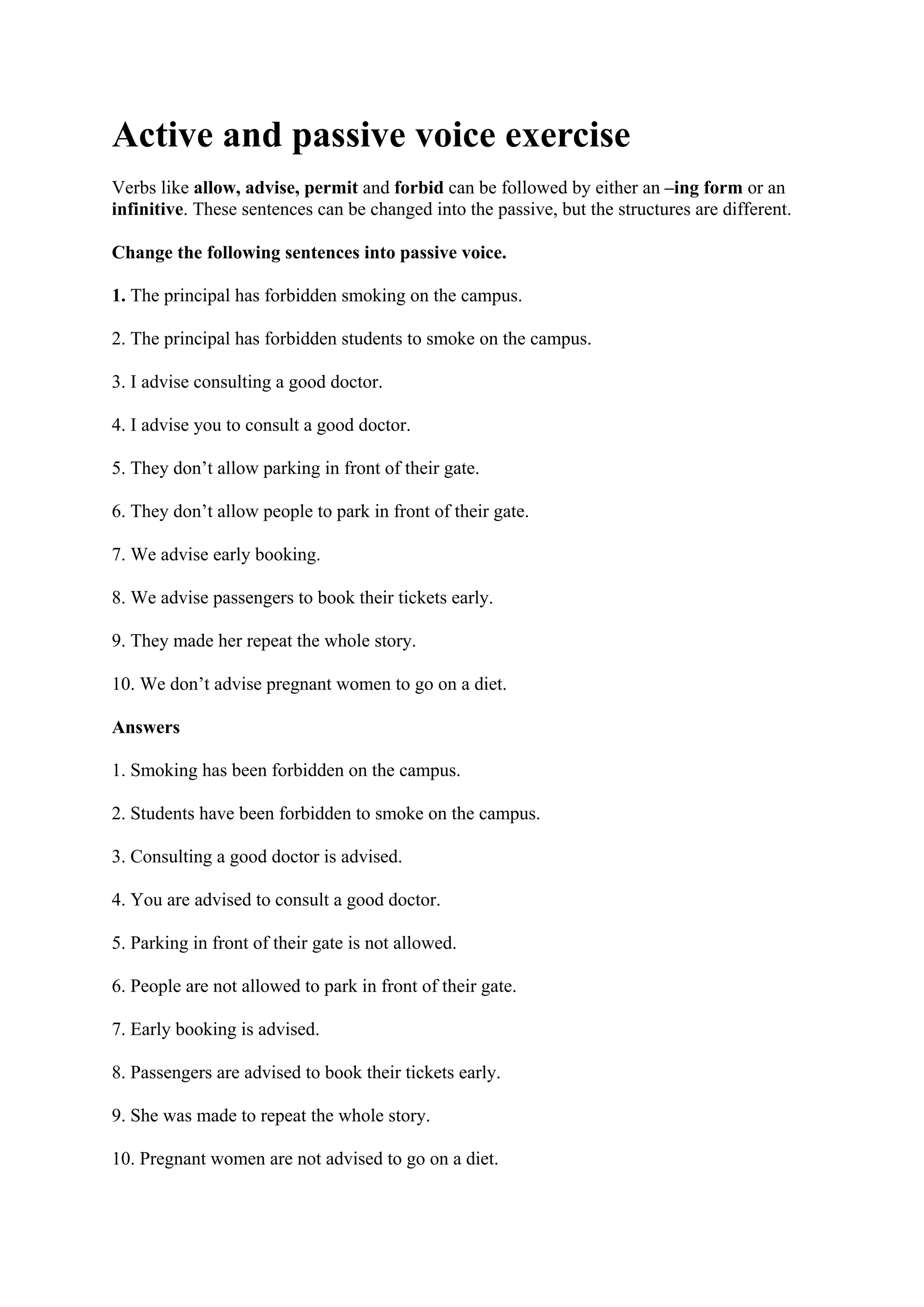 Active and passive voice exercise
Verbs like allow, advise, permit and forbid can be followed by either an –ing form or an
infinitive. These sentences can be changed into the passive, but the structures are different.
Change the following sentences into passive voice.
1. The principal has forbidden smoking on the campus.
2. The principal has forbidden students to smoke on the campus.
3. I advise consulting a good doctor.
4. I advise you to consult a good doctor.
5. They don’t allow parking in front of their gate.
6. They don’t allow people to park in front of their gate.
7. We advise early booking.
8. We advise passengers to book their tickets early.
9. They made her repeat the whole story.
10. We don’t advise pregnant women to go on a diet.
Answers
1. Smoking has been forbidden on the campus.
2. Students have been forbidden to smoke on the campus.
3. Consulting a good doctor is advised.
4. You are advised to consult a good doctor.
5. Parking in front of their gate is not allowed.
6. People are not allowed to park in front of their gate.
7. Early booking is advised.
8. Passengers are advised to book their tickets early.
9. She was made to repeat the whole story.
10. Pregnant women are not advised to go on a diet.
 