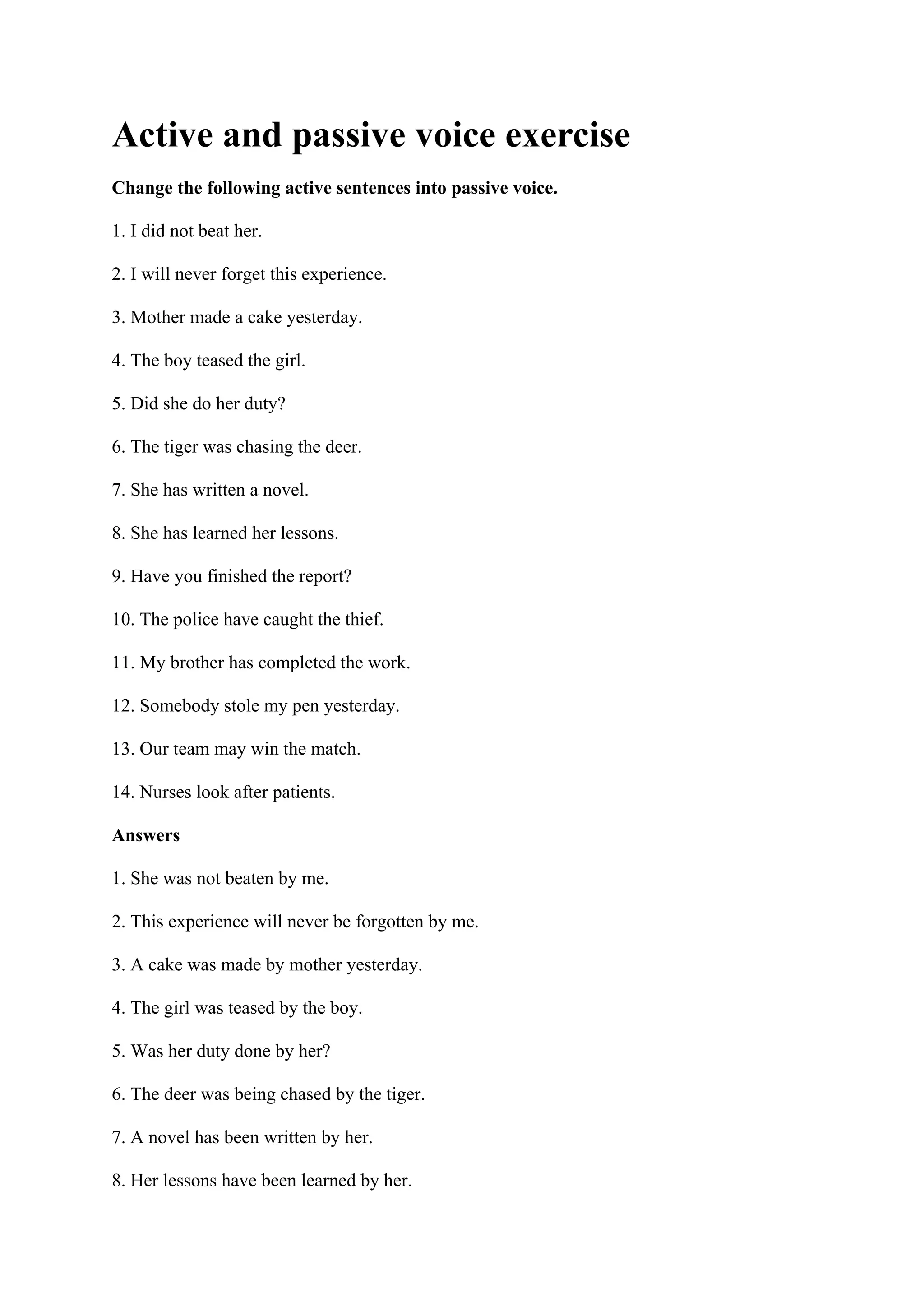 Active and passive voice exercise
Change the following active sentences into passive voice.
1. I did not beat her.
2. I will never forget this experience.
3. Mother made a cake yesterday.
4. The boy teased the girl.
5. Did she do her duty?
6. The tiger was chasing the deer.
7. She has written a novel.
8. She has learned her lessons.
9. Have you finished the report?
10. The police have caught the thief.
11. My brother has completed the work.
12. Somebody stole my pen yesterday.
13. Our team may win the match.
14. Nurses look after patients.
Answers
1. She was not beaten by me.
2. This experience will never be forgotten by me.
3. A cake was made by mother yesterday.
4. The girl was teased by the boy.
5. Was her duty done by her?
6. The deer was being chased by the tiger.
7. A novel has been written by her.
8. Her lessons have been learned by her.
 