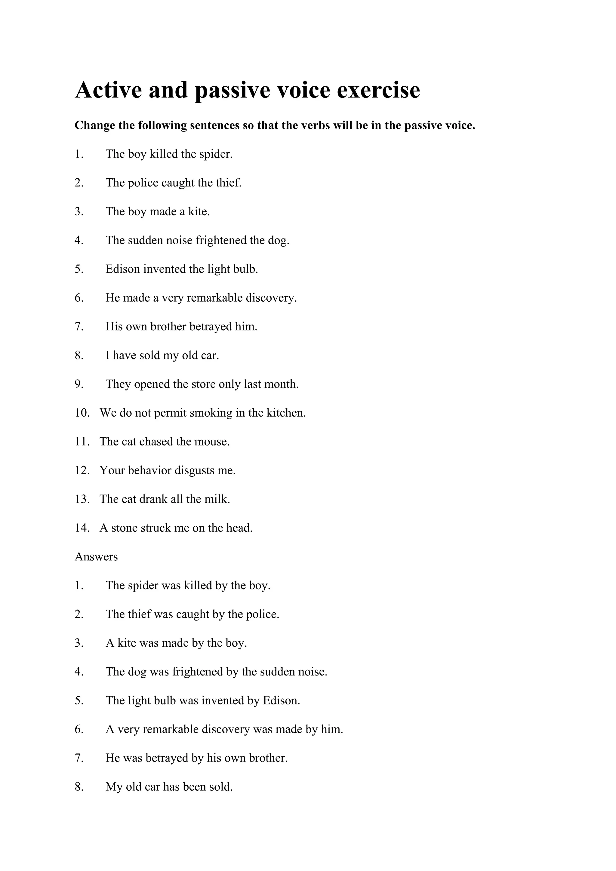 Active and passive voice exercise
Change the following sentences so that the verbs will be in the passive voice.
1. The boy killed the spider.
2. The police caught the thief.
3. The boy made a kite.
4. The sudden noise frightened the dog.
5. Edison invented the light bulb.
6. He made a very remarkable discovery.
7. His own brother betrayed him.
8. I have sold my old car.
9. They opened the store only last month.
10. We do not permit smoking in the kitchen.
11. The cat chased the mouse.
12. Your behavior disgusts me.
13. The cat drank all the milk.
14. A stone struck me on the head.
Answers
1. The spider was killed by the boy.
2. The thief was caught by the police.
3. A kite was made by the boy.
4. The dog was frightened by the sudden noise.
5. The light bulb was invented by Edison.
6. A very remarkable discovery was made by him.
7. He was betrayed by his own brother.
8. My old car has been sold.
 