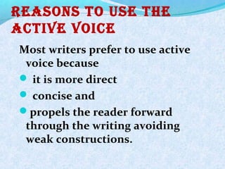 Reasons to Use the
active voice
Most writers prefer to use active
voice because
 it is more direct
 concise and
propels the reader forward
through the writing avoiding
weak constructions.
 