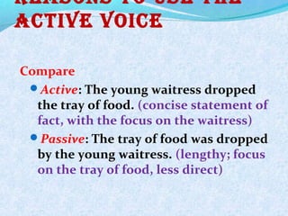 Reasons to Use the
active voice
Compare
Active: The young waitress dropped
the tray of food. (concise statement of
fact, with the focus on the waitress)
Passive: The tray of food was dropped
by the young waitress. (lengthy; focus
on the tray of food, less direct)
 