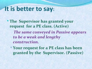It is better to say:
 The Supervisor has granted your
request for a PE class. (Active)
The same conveyed in Passive appears
to be a weak and lengthy
construction.
 Your request for a PE class has been
granted by the Supervisor. (Passive)
 