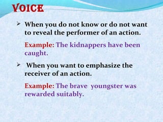 voice
 When you do not know or do not want
to reveal the performer of an action.
Example: The kidnappers have been
caught.
 When you want to emphasize the
receiver of an action.
Example: The brave youngster was
rewarded suitably.
 