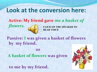Look at the conversion here:
Active: My friend gave me a basket of
flowers.
Passive: I was given a basket of flowers
by my friend.
or
A basket of flowers was given
to me by my friend.
CLICK ON THE SPEAKER TO
HEAR VOICE
 