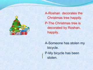A-Roshan decorates the
Christmas tree happily.
P-The Christmas tree is
decorated by Roshan,
happily.
A-Someone has stolen my
bicycle.
P-My bicycle has been
stolen.
 