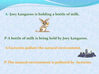 A- Joey kangaroo is holding a bottle of milk.
P-A bottle of milk is being held by Joey kangaroo.
A-Factories pollute the natural environment.
P-The natural environment is polluted by factories.
 
