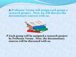 A-Professor Verma will assign each group a
research project . Next, he will discuss the
documentary sources with us.
P-Each group will be assigned a research project
by Professor Verma . Next, the documentary
sources will be discussed with us.
 
