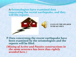 A-Seismologists have examined data
concerning the recent earthquake, and they
will file reports.
P-Data concerning the recent earthquake have
been examined by the seismologists and the
reports will be filed.
(Mixing of Active and Passive constructions in
the same sentence has been thus rightly
avoided here.)
CLICK ON THE SPEAKER
TO HEAR VOICE
 