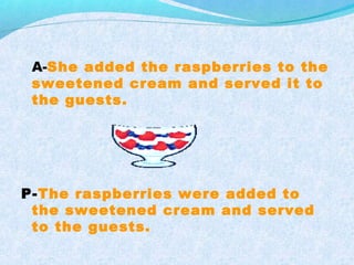 A-She added the raspberries to the
sweetened cream and served it to
the guests.
P-The raspberries were added to
the sweetened cream and served
to the guests.
 