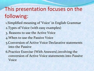 This presentation focuses on the
following:
1.Simplified meaning of ‘Voice’ in English Grammar
2.Types of Voice (with easy examples)
3. Reasons to use the Active Voice
4.When to use the Passive Voice
5.Conversion of Active Voice Declarative statements
into the Passive
6.Practice Exercise (With Answers),involving the
conversion of Active Voice statements into Passive
Voice
 