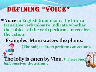 Defining “Voice”
Voice in English Grammar is the form a
transitive verb takes to indicate whether
the subject of the verb performs or receives
the action.
Examples: Minu waters the plants.
(The subject Minu performs an action).
The lolly is eaten by Vinu. (The subject
lolly receives the action).
 