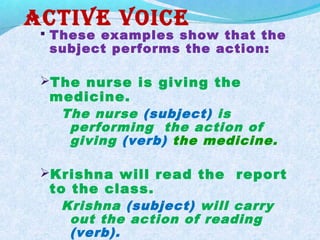 acTiVe Voice
 These examples show that the
subject performs the action:
The nurse is giving the
medicine.
The nurse (subject) is
performing the action of
giving (verb) the medicine.
Krishna will read the report
to the class.
Krishna (subject) will carry
out the action of reading
(verb).
 