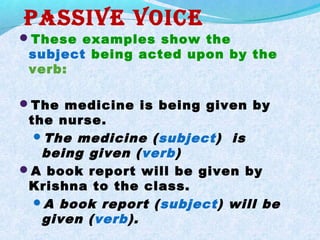 Passive voice
These examples show the
subject being acted upon by the
verb:
The medicine is being given by
the nurse.
The medicine (subject) is
being given (verb)
A book report will be given by
Krishna to the class.
A book report (subject) will be
given (verb).
 