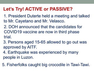 Let’s Try! ACTIVE or PASSIVE?
1. President Duterte held a meeting and talked
to Mr. Cayetano and Mr. Velasco.
2. DOH announced that the candidates for
COVID19 vaccine are now in third phase
trial.
3. Persons aged 15-65 allowed to go out was
approved by AITF.
4. Earthquake was experienced by many
people in Luzon.
5. Fisherfolks caught big crocodile in Tawi-Tawi.
 