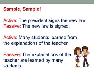 Sample, Sample!
Active: The president signs the new law.
Passive: The new law is signed.
Active: Many students learned from
the explanations of the teacher.
Passive: The explanations of the
teacher are learned by many
students.
 