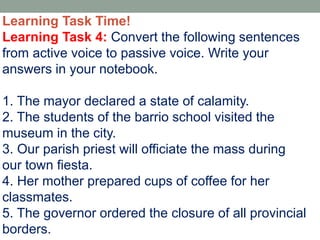Learning Task Time!
Learning Task 4: Convert the following sentences
from active voice to passive voice. Write your
answers in your notebook.
1. The mayor declared a state of calamity.
2. The students of the barrio school visited the
museum in the city.
3. Our parish priest will officiate the mass during
our town fiesta.
4. Her mother prepared cups of coffee for her
classmates.
5. The governor ordered the closure of all provincial
borders.
 