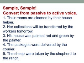Sample, Sample!
Convert from passive to active voice.
1. Their rooms are cleaned by their house
helper.
2. Her collections will be transferred by the
workers tomorrow.
3. His house was painted red and green by
the painter.
4. The packages were delivered by the
courier.
5. The sheep were taken by the shepherd to
the ranch.
 