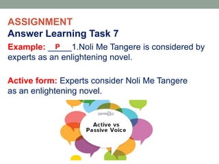 ASSIGNMENT
Answer Learning Task 7
Example: _____1.Noli Me Tangere is considered by
experts as an enlightening novel.
P
Active form: Experts consider Noli Me Tangere
as an enlightening novel.
 
