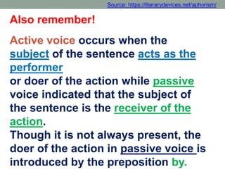 Also remember!
Active voice occurs when the
subject of the sentence acts as the
performer
or doer of the action while passive
voice indicated that the subject of
the sentence is the receiver of the
action.
Though it is not always present, the
doer of the action in passive voice is
introduced by the preposition by.
Source: https://literarydevices.net/aphorism/
 