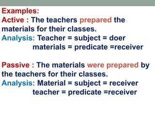 Examples:
Active : The teachers prepared the
materials for their classes.
Analysis: Teacher = subject = doer
materials = predicate =receiver
Passive : The materials were prepared by
the teachers for their classes.
Analysis: Material = subject = receiver
teacher = predicate =receiver
 