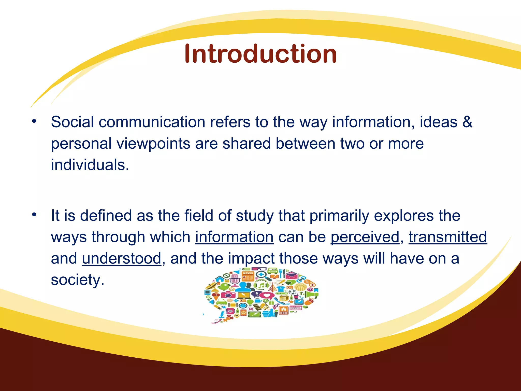 Introduction
• Social communication refers to the way information, ideas &
personal viewpoints are shared between two or more
individuals.
• It is defined as the field of study that primarily explores the
ways through which information can be perceived, transmitted
and understood, and the impact those ways will have on a
society.
 