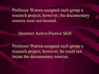 Professor Warren assigned each group a research project; however, the documentary sources were not located. Incorrect Active-Passive Shift Professor Warren assigned each group a research project; however, he could not locate the documentary sources.  