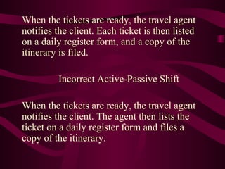 When the tickets are ready, the travel agent
notifies the client. Each ticket is then listed
on a daily register form, and a copy of the
itinerary is filed.
Incorrect Active-Passive Shift
When the tickets are ready, the travel agent
notifies the client. The agent then lists the
ticket on a daily register form and files a
copy of the itinerary.

 