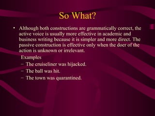 So What?
• Although both constructions are grammatically correct, the
active voice is usually more effective in academic and
business writing because it is simpler and more direct. The
passive construction is effective only when the doer of the
action is unknown or irrelevant.
Examples
– The cruiseliner was hijacked.
– The ball was hit.
– The town was quarantined.

 