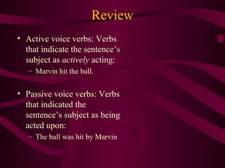 Review
• Active voice verbs: Verbs
that indicate the sentence’s
subject as actively acting:
– Marvin hit the ball.

• Passive voice verbs: Verbs
that indicated the
sentence’s subject as being
acted upon:
– The ball was hit by Marvin

 