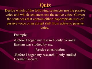 Quiz
Decide which of the following sentences use the passive
voice and which sentences use the active voice. Correct
the sentences that contain either inappropriate uses of
passive voice or an abrupt shift from active to passive
voice.
Example:
-Before I began my research, only German
fascism was studied by me.
Passive construction
-Before I began my research, I only studied
German fascism.

 