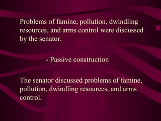 Problems of famine, pollution, dwindling
resources, and arms control were discussed
by the senator.
- Passive construction
The senator discussed problems of famine,
pollution, dwindling resources, and arms
control.
 